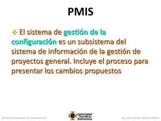 Gerencia de proyectos de automatización Ing. Carlos Andrés Betancur Gálvez
PMIS
 El sistema de gestión de la
configuración es un subsistema del
sistema de información de la gestión de
proyectos general. Incluye el proceso para
presentar los cambios propuestos
 