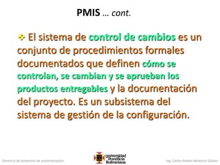 Gerencia de proyectos de automatización Ing. Carlos Andrés Betancur Gálvez
PMIS … cont.
 El sistema de control de cambios es un
conjunto de procedimientos formales
documentados que definen cómo se
controlan, se cambian y se aprueban los
productos entregables y la documentación
del proyecto. Es un subsistema del
sistema de gestión de la configuración.
 