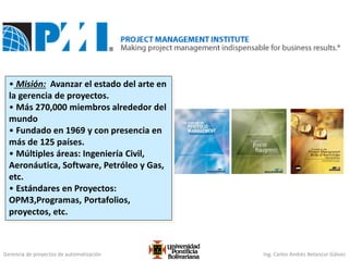 Gerencia de proyectos de automatización Ing. Carlos Andrés Betancur Gálvez
• Misión: Avanzar el estado del arte en
la gerencia de proyectos.
• Más 270,000 miembros alrededor del
mundo
• Fundado en 1969 y con presencia en
más de 125 países.
• Múltiples áreas: Ingeniería Civil,
Aeronáutica, Software, Petróleo y Gas,
etc.
• Estándares en Proyectos:
OPM3,Programas, Portafolios,
proyectos, etc.
 