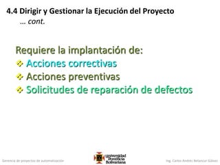 Gerencia de proyectos de automatización Ing. Carlos Andrés Betancur Gálvez
4.4 Dirigir y Gestionar la Ejecución del Proyecto
… cont.
Requiere la implantación de:
 Acciones correctivas
 Acciones preventivas
 Solicitudes de reparación de defectos
 