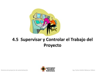 Gerencia de proyectos de automatización Ing. Carlos Andrés Betancur Gálvez
4.5 Supervisar y Controlar el Trabajo del
Proyecto
 