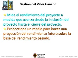 Gerencia de proyectos de automatización Ing. Carlos Andrés Betancur Gálvez
Gestión del Valor Ganado
 Mide el rendimiento del proyecto a
medida que avanza desde la iniciación del
proyecto hasta el cierre del proyecto.
 Proporciona un medio para hacer una
proyección del rendimiento futuro sobre la
base del rendimiento pasado.
 