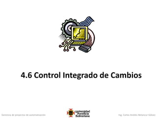 Gerencia de proyectos de automatización Ing. Carlos Andrés Betancur Gálvez
4.6 Control Integrado de Cambios
 