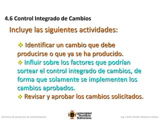 Gerencia de proyectos de automatización Ing. Carlos Andrés Betancur Gálvez
4.6 Control Integrado de Cambios
Incluye las siguientes actividades:
 Identificar un cambio que debe
producirse o que ya se ha producido.
 Influir sobre los factores que podrían
sortear el control integrado de cambios, de
forma que solamente se implementen los
cambios aprobados.
 Revisar y aprobar los cambios solicitados.
 