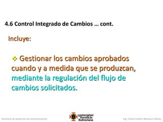 Gerencia de proyectos de automatización Ing. Carlos Andrés Betancur Gálvez
4.6 Control Integrado de Cambios … cont.
Incluye:
 Gestionar los cambios aprobados
cuando y a medida que se produzcan,
mediante la regulación del flujo de
cambios solicitados.
 