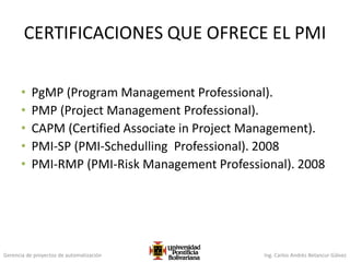 Gerencia de proyectos de automatización Ing. Carlos Andrés Betancur Gálvez
CERTIFICACIONES QUE OFRECE EL PMI
• PgMP (Program Management Professional).
• PMP (Project Management Professional).
• CAPM (Certified Associate in Project Management).
• PMI-SP (PMI-Schedulling Professional). 2008
• PMI-RMP (PMI-Risk Management Professional). 2008
 
