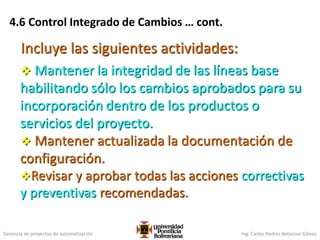 Gerencia de proyectos de automatización Ing. Carlos Andrés Betancur Gálvez
 Mantener la integridad de las líneas base
habilitando sólo los cambios aprobados para su
incorporación dentro de los productos o
servicios del proyecto.
 Mantener actualizada la documentación de
configuración.
Revisar y aprobar todas las acciones correctivas
y preventivas recomendadas.
Incluye las siguientes actividades:
4.6 Control Integrado de Cambios … cont.
 