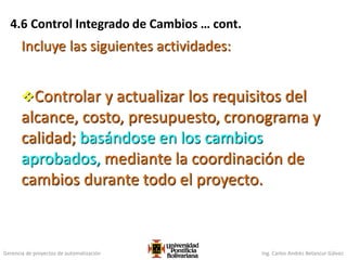 Gerencia de proyectos de automatización Ing. Carlos Andrés Betancur Gálvez
Controlar y actualizar los requisitos del
alcance, costo, presupuesto, cronograma y
calidad; basándose en los cambios
aprobados, mediante la coordinación de
cambios durante todo el proyecto.
Incluye las siguientes actividades:
4.6 Control Integrado de Cambios … cont.
 
