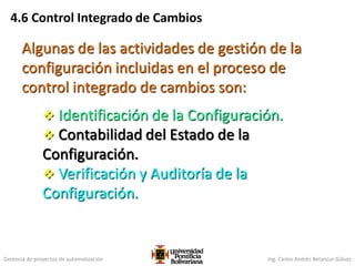 Gerencia de proyectos de automatización Ing. Carlos Andrés Betancur Gálvez
4.6 Control Integrado de Cambios
Algunas de las actividades de gestión de la
configuración incluidas en el proceso de
control integrado de cambios son:
 Identificación de la Configuración.
 Contabilidad del Estado de la
Configuración.
 Verificación y Auditoría de la
Configuración.
 