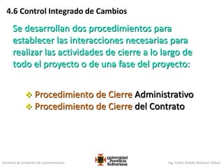 Gerencia de proyectos de automatización Ing. Carlos Andrés Betancur Gálvez
4.6 Control Integrado de Cambios
Se desarrollan dos procedimientos para
establecer las interacciones necesarias para
realizar las actividades de cierre a lo largo de
todo el proyecto o de una fase del proyecto:
 Procedimiento de Cierre Administrativo
 Procedimiento de Cierre del Contrato
 