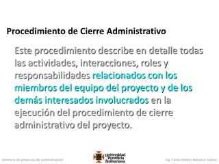 Gerencia de proyectos de automatización Ing. Carlos Andrés Betancur Gálvez
Procedimiento de Cierre Administrativo
Este procedimiento describe en detalle todas
las actividades, interacciones, roles y
responsabilidades relacionados con los
miembros del equipo del proyecto y de los
demás interesados involucrados en la
ejecución del procedimiento de cierre
administrativo del proyecto.
 
