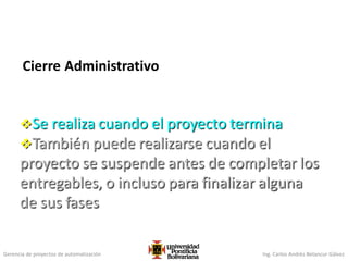 Gerencia de proyectos de automatización Ing. Carlos Andrés Betancur Gálvez
Cierre Administrativo
Se realiza cuando el proyecto termina
También puede realizarse cuando el
proyecto se suspende antes de completar los
entregables, o incluso para finalizar alguna
de sus fases
 