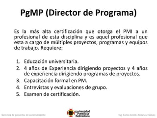 Gerencia de proyectos de automatización Ing. Carlos Andrés Betancur Gálvez
PgMP (Director de Programa)
Es la más alta certificación que otorga el PMI a un
profesional de esta disciplina y es aquel profesional que
esta a cargo de múltiples proyectos, programas y equipos
de trabajo. Requiere:
1. Educación universitaria.
2. 4 años de Experiencia dirigiendo proyectos y 4 años
de experiencia dirigiendo programas de proyectos.
3. Capacitación formal en PM.
4. Entrevistas y evaluaciones de grupo.
5. Examen de certificación.
 