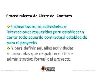 Gerencia de proyectos de automatización Ing. Carlos Andrés Betancur Gálvez
Procedimiento de Cierre del Contrato
 Incluye todas las actividades e
interacciones requeridas para establecer y
cerrar todo acuerdo contractual establecido
para el proyecto
 Y para definir aquellas actividades
relacionadas que respaldan el cierre
administrativo formal del proyecto.
 