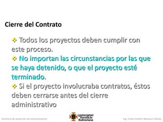 Gerencia de proyectos de automatización Ing. Carlos Andrés Betancur Gálvez
Cierre del Contrato
 Todos los proyectos deben cumplir con
este proceso.
 No importan las circunstancias por las que
se haya detenido, o que el proyecto esté
terminado.
 Si el proyecto involucraba contratos, éstos
deben cerrarse antes del cierre
administrativo
 