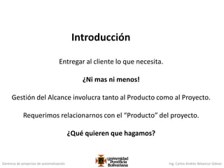 Gerencia de proyectos de automatización Ing. Carlos Andrés Betancur Gálvez
Introducción
Entregar al cliente lo que necesita.
¿Ni mas ni menos!
Gestión del Alcance involucra tanto al Producto como al Proyecto.
Requerimos relacionarnos con el “Producto” del proyecto.
¿Qué quieren que hagamos?
 