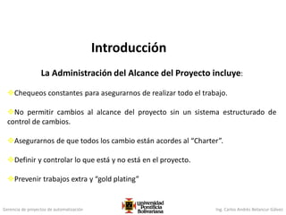 Gerencia de proyectos de automatización Ing. Carlos Andrés Betancur Gálvez
Introducción
La Administración del Alcance del Proyecto incluye:
Chequeos constantes para asegurarnos de realizar todo el trabajo.
No permitir cambios al alcance del proyecto sin un sistema estructurado de
control de cambios.
Asegurarnos de que todos los cambio están acordes al “Charter”.
Definir y controlar lo que está y no está en el proyecto.
Prevenir trabajos extra y “gold plating”
 