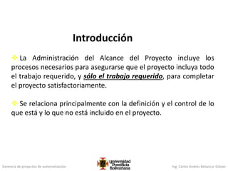 Gerencia de proyectos de automatización Ing. Carlos Andrés Betancur Gálvez
Introducción
 La Administración del Alcance del Proyecto incluye los
procesos necesarios para asegurarse que el proyecto incluya todo
el trabajo requerido, y sólo el trabajo requerido, para completar
el proyecto satisfactoriamente.
 Se relaciona principalmente con la definición y el control de lo
que está y lo que no está incluido en el proyecto.
 