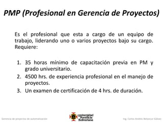 Gerencia de proyectos de automatización Ing. Carlos Andrés Betancur Gálvez
PMP (Profesional en Gerencia de Proyectos)
Es el profesional que esta a cargo de un equipo de
trabajo, liderando uno o varios proyectos bajo su cargo.
Requiere:
1. 35 horas mínimo de capacitación previa en PM y
grado universitario.
2. 4500 hrs. de experiencia profesional en el manejo de
proyectos.
3. Un examen de certificación de 4 hrs. de duración.
 