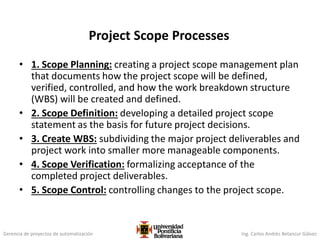 Gerencia de proyectos de automatización Ing. Carlos Andrés Betancur Gálvez
Project Scope Processes
• 1. Scope Planning: creating a project scope management plan
that documents how the project scope will be defined,
verified, controlled, and how the work breakdown structure
(WBS) will be created and defined.
• 2. Scope Definition: developing a detailed project scope
statement as the basis for future project decisions.
• 3. Create WBS: subdividing the major project deliverables and
project work into smaller more manageable components.
• 4. Scope Verification: formalizing acceptance of the
completed project deliverables.
• 5. Scope Control: controlling changes to the project scope.
 