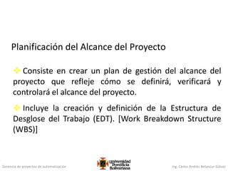 Gerencia de proyectos de automatización Ing. Carlos Andrés Betancur Gálvez
Planificación del Alcance del Proyecto
 Consiste en crear un plan de gestión del alcance del
proyecto que refleje cómo se definirá, verificará y
controlará el alcance del proyecto.
 Incluye la creación y definición de la Estructura de
Desglose del Trabajo (EDT). [Work Breakdown Structure
(WBS)]
 