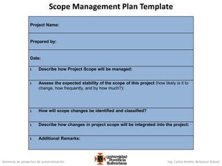 Gerencia de proyectos de automatización Ing. Carlos Andrés Betancur Gálvez
Project Name:
Prepared by:
Date:
I. Describe how Project Scope will be managed:
I. Assess the expected stability of the scope of this project (how likely is it to
change, how frequently, and by how much?):
I. How will scope changes be identified and classified?
I. Describe how changes in project scope will be integrated into the project:
I. Additional Remarks:
Scope Management Plan Template
 