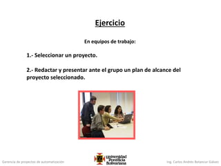 Gerencia de proyectos de automatización Ing. Carlos Andrés Betancur Gálvez
Ejercicio
En equipos de trabajo:
1.- Seleccionar un proyecto.
2.- Redactar y presentar ante el grupo un plan de alcance del
proyecto seleccionado.
 
