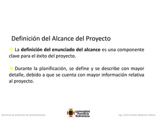 Gerencia de proyectos de automatización Ing. Carlos Andrés Betancur Gálvez
 La definición del enunciado del alcance es una componente
clave para el éxito del proyecto.
 Durante la planificación, se define y se describe con mayor
detalle, debido a que se cuenta con mayor información relativa
al proyecto.
Definición del Alcance del Proyecto
 