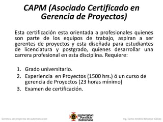 Gerencia de proyectos de automatización Ing. Carlos Andrés Betancur Gálvez
CAPM (Asociado Certificado en
Gerencia de Proyectos)
Esta certificación esta orientada a profesionales quienes
son parte de los equipos de trabajo, aspiran a ser
gerentes de proyectos y esta diseñada para estudiantes
de licenciatura y postgrado, quienes desarrollar una
carrera profesional en esta disciplina. Requiere:
1. Grado universitario.
2. Experiencia en Proyectos (1500 hrs.) ó un curso de
gerencia de Proyectos (23 horas mínimo)
3. Examen de certificación.
 
