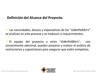 Gerencia de proyectos de automatización Ing. Carlos Andrés Betancur Gálvez
Definición del Alcance del Proyecto.
 Las necesidades, deseos y expectativas de los “stakeholders”
se analizan en este proceso y se traducen a requerimientos.
 El equipo del proyecto y otros “stakeholders”, con
conocimiento adicional, pueden preparar y realizar el análisis de
restricciones y suposiciones para asegurar que estén completas.
 