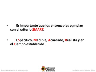 Gerencia de proyectos de automatización Ing. Carlos Andrés Betancur Gálvez
• Es importante que los entregables cumplan
con el criterio SMART.
• ESpecífico, Medible, Acordado, Realista y en
el Tiempo establecido.
 