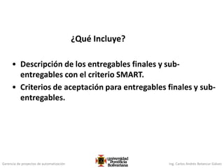 Gerencia de proyectos de automatización Ing. Carlos Andrés Betancur Gálvez
¿Qué Incluye?
• Descripción de los entregables finales y sub-
entregables con el criterio SMART.
• Criterios de aceptación para entregables finales y sub-
entregables.
 
