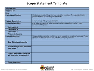Gerencia de proyectos de automatización Ing. Carlos Andrés Betancur Gálvez
Project Name:
Prepared by:
Date:
Project Justification: The business need that the project was undertaken to address. The project justification
provides the basis for evaluating future tradeoffs.
Product Description: A brief summary of the product description
Project Deliverables: A list of the summary-level sub products whose full and satisfactory delivery marks
completion of the project.
Deliverable A
Deliverable B
Deliverable C
Known Exclusions
Project Objectives: The quantifiable criteria that must be met for the project to be considered successful. Project
objectives must include at least cost, schedule, and quality measures.
Cost Objectives (quantify)
Schedule Objectives (start and
stop dates)
Quality Measures (criteria that
will determine acceptability)
Other Objectives
Scope Statement Template
 