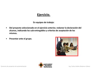 Gerencia de proyectos de automatización Ing. Carlos Andrés Betancur Gálvez
Ejercicio.
En equipos de trabajo:
• Del proyecto seleccionado en el ejercicio anterior, redactar la declaración del
alcance, indicando los sub-entregables y criterios de aceptación de los
mismos.
• Presentar ante el grupo.
 