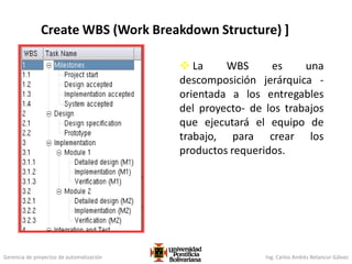 Gerencia de proyectos de automatización Ing. Carlos Andrés Betancur Gálvez
Create WBS (Work Breakdown Structure) ]
 La WBS es una
descomposición jerárquica -
orientada a los entregables
del proyecto- de los trabajos
que ejecutará el equipo de
trabajo, para crear los
productos requeridos.
 
