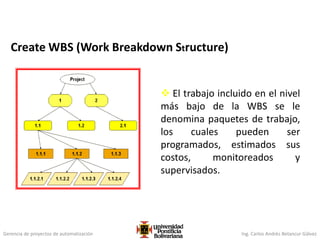 Gerencia de proyectos de automatización Ing. Carlos Andrés Betancur Gálvez
 El trabajo incluido en el nivel
más bajo de la WBS se le
denomina paquetes de trabajo,
los cuales pueden ser
programados, estimados sus
costos, monitoreados y
supervisados.
Create WBS (Work Breakdown Structure)
 
