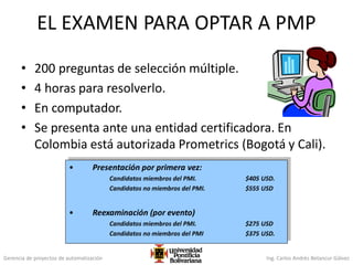 Gerencia de proyectos de automatización Ing. Carlos Andrés Betancur Gálvez
EL EXAMEN PARA OPTAR A PMP
• 200 preguntas de selección múltiple.
• 4 horas para resolverlo.
• En computador.
• Se presenta ante una entidad certificadora. En
Colombia está autorizada Prometrics (Bogotá y Cali).
• Presentación por primera vez:
Candidatos miembros del PMI. $405 USD.
Candidatos no miembros del PMI. $555 USD
• Reexaminación (por evento)
Candidatos miembros del PMI. $275 USD
Candidatos no miembros del PMI $375 USD.
 