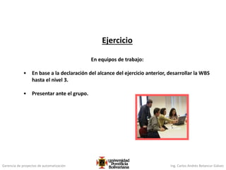 Gerencia de proyectos de automatización Ing. Carlos Andrés Betancur Gálvez
Ejercicio
En equipos de trabajo:
• En base a la declaración del alcance del ejercicio anterior, desarrollar la WBS
hasta el nivel 3.
• Presentar ante el grupo.
 