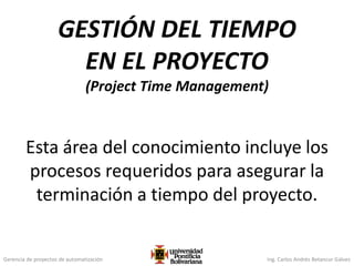 Gerencia de proyectos de automatización Ing. Carlos Andrés Betancur Gálvez
GESTIÓN DEL TIEMPO
EN EL PROYECTO
(Project Time Management)
Esta área del conocimiento incluye los
procesos requeridos para asegurar la
terminación a tiempo del proyecto.
 