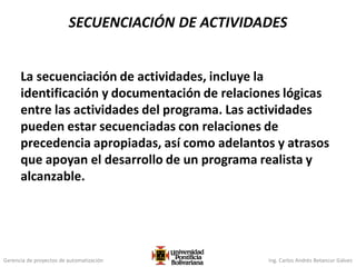 Gerencia de proyectos de automatización Ing. Carlos Andrés Betancur Gálvez
La secuenciación de actividades, incluye la
identificación y documentación de relaciones lógicas
entre las actividades del programa. Las actividades
pueden estar secuenciadas con relaciones de
precedencia apropiadas, así como adelantos y atrasos
que apoyan el desarrollo de un programa realista y
alcanzable.
SECUENCIACIÓN DE ACTIVIDADES
 