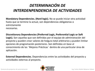 Gerencia de proyectos de automatización Ing. Carlos Andrés Betancur Gálvez
Mandatory Dependencies. (Hard logic). No se puede iniciar otra actividad
hasta que se termine la actual, son dependencias obligatorias o
estrictamente
necesarias.
Discretionary Dependencies (Preferred Logic, Preferential Logic or Soft
Logic). Son aquellas que son definidas por el equipo de administración del
proyecto y pueden crear valores de holgura total arbitrarios y pueden limitar
opciones de programación posteriores. Son definidas en base al
conocimiento de las ¨Mejores Prácticas¨ dentro de una particular área de
aplicación.
External Dependencies. Dependencias entre las actividades del proyecto y
actividades externas al proyecto.
DETERMINACIÓN DE
INTERDENPENDENCIA DE ACTIVIDADES
 