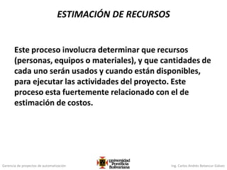 Gerencia de proyectos de automatización Ing. Carlos Andrés Betancur Gálvez
Este proceso involucra determinar que recursos
(personas, equipos o materiales), y que cantidades de
cada uno serán usados y cuando están disponibles,
para ejecutar las actividades del proyecto. Este
proceso esta fuertemente relacionado con el de
estimación de costos.
ESTIMACIÓN DE RECURSOS
 