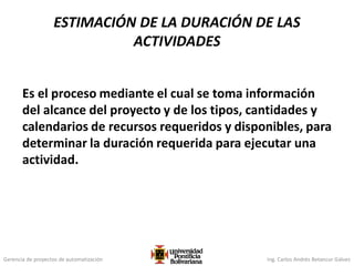 Gerencia de proyectos de automatización Ing. Carlos Andrés Betancur Gálvez
Es el proceso mediante el cual se toma información
del alcance del proyecto y de los tipos, cantidades y
calendarios de recursos requeridos y disponibles, para
determinar la duración requerida para ejecutar una
actividad.
ESTIMACIÓN DE LA DURACIÓN DE LAS
ACTIVIDADES
 
