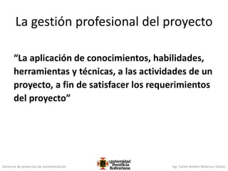 Gerencia de proyectos de automatización Ing. Carlos Andrés Betancur Gálvez
La gestión profesional del proyecto
“La aplicación de conocimientos, habilidades,
herramientas y técnicas, a las actividades de un
proyecto, a fin de satisfacer los requerimientos
del proyecto”
 