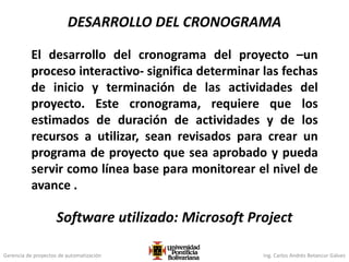 Gerencia de proyectos de automatización Ing. Carlos Andrés Betancur Gálvez
DESARROLLO DEL CRONOGRAMA
El desarrollo del cronograma del proyecto –un
proceso interactivo- significa determinar las fechas
de inicio y terminación de las actividades del
proyecto. Este cronograma, requiere que los
estimados de duración de actividades y de los
recursos a utilizar, sean revisados para crear un
programa de proyecto que sea aprobado y pueda
servir como línea base para monitorear el nivel de
avance .
Software utilizado: Microsoft Project
 