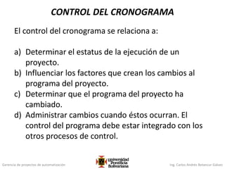Gerencia de proyectos de automatización Ing. Carlos Andrés Betancur Gálvez
CONTROL DEL CRONOGRAMA
El control del cronograma se relaciona a:
a) Determinar el estatus de la ejecución de un
proyecto.
b) Influenciar los factores que crean los cambios al
programa del proyecto.
c) Determinar que el programa del proyecto ha
cambiado.
d) Administrar cambios cuando éstos ocurran. El
control del programa debe estar integrado con los
otros procesos de control.
 