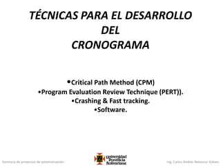 Gerencia de proyectos de automatización Ing. Carlos Andrés Betancur Gálvez
TÉCNICAS PARA EL DESARROLLO
DEL
CRONOGRAMA
•Critical Path Method (CPM)
•Program Evaluation Review Technique (PERT)).
•Crashing & Fast tracking.
•Software.
 