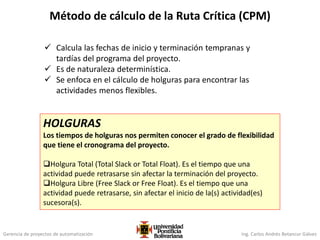 Gerencia de proyectos de automatización Ing. Carlos Andrés Betancur Gálvez
Método de cálculo de la Ruta Crítica (CPM)
 Calcula las fechas de inicio y terminación tempranas y
tardías del programa del proyecto.
 Es de naturaleza determinística.
 Se enfoca en el cálculo de holguras para encontrar las
actividades menos flexibles.
HOLGURAS
Los tiempos de holguras nos permiten conocer el grado de flexibilidad
que tiene el cronograma del proyecto.
Holgura Total (Total Slack or Total Float). Es el tiempo que una
actividad puede retrasarse sin afectar la terminación del proyecto.
Holgura Libre (Free Slack or Free Float). Es el tiempo que una
actividad puede retrasarse, sin afectar el inicio de la(s) actividad(es)
sucesora(s).
 