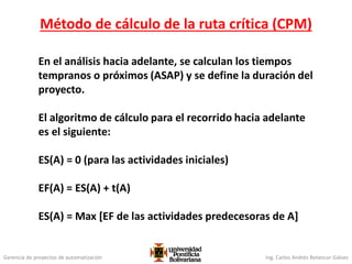 Gerencia de proyectos de automatización Ing. Carlos Andrés Betancur Gálvez
Método de cálculo de la ruta crítica (CPM)
En el análisis hacia adelante, se calculan los tiempos
tempranos o próximos (ASAP) y se define la duración del
proyecto.
El algoritmo de cálculo para el recorrido hacia adelante
es el siguiente:
ES(A) = 0 (para las actividades iniciales)
EF(A) = ES(A) + t(A)
ES(A) = Max [EF de las actividades predecesoras de A]
 