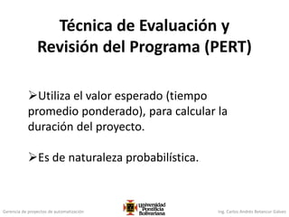 Gerencia de proyectos de automatización Ing. Carlos Andrés Betancur Gálvez
Técnica de Evaluación y
Revisión del Programa (PERT)
Utiliza el valor esperado (tiempo
promedio ponderado), para calcular la
duración del proyecto.
Es de naturaleza probabilística.
 